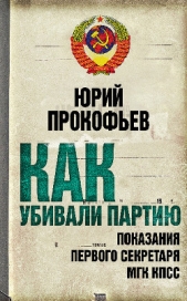  Прокофьев Юрий Анатольевич - Как убивали партию. Показания Первого Секретаря МГК КПСС